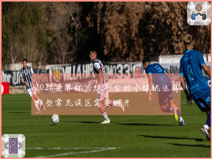 2026世界杯买球平台的小球玩法有哪些常见误区需要避开